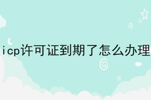 icp许可证到期了怎么办理，超详细流程！