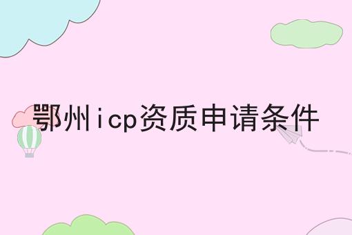 鄂州icp资质申请条件 鄂州icp资质申请条件