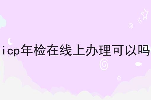 有哪些icp年检在线上办理可以吗？这些项目不可错过！