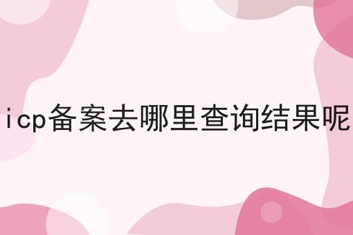 icp备案去哪里查询结果呢 icp备案去哪里查询结果呢