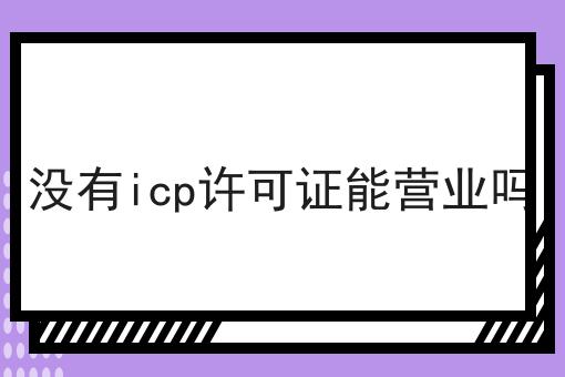 手把手教你办理没有icp许可证能营业吗