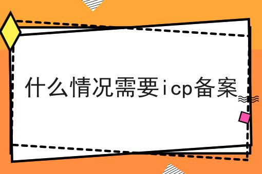 什么情况需要icp备案！快快收藏起来！
