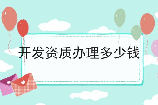 开发资质办理多少钱有啥用你都了解吗