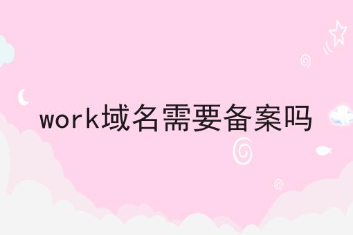 work域名需要备案吗 work域名需要备案吗