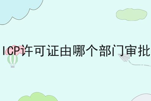ICP许可证由哪个部门审批 ICP许可证由哪个部门审批