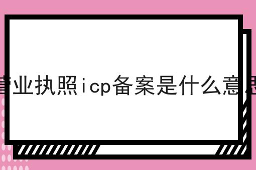 营业执照icp备案是什么意思 营业执照icp备案是什么意思