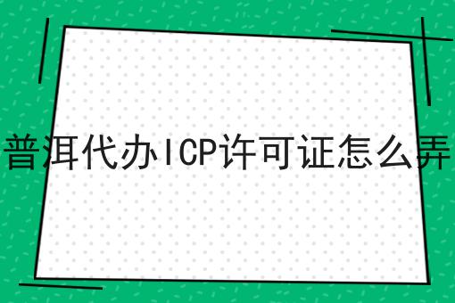 普洱代办ICP许可证怎么弄 普洱代办ICP许可证怎么弄