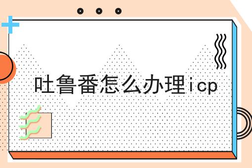 关于吐鲁番怎么办理icp的10个干货，适合新手(建议收藏)