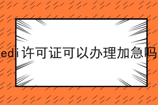edi许可证可以办理加急吗一览，有你知道的吗