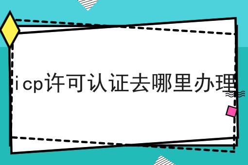 icp许可认证去哪里办理
