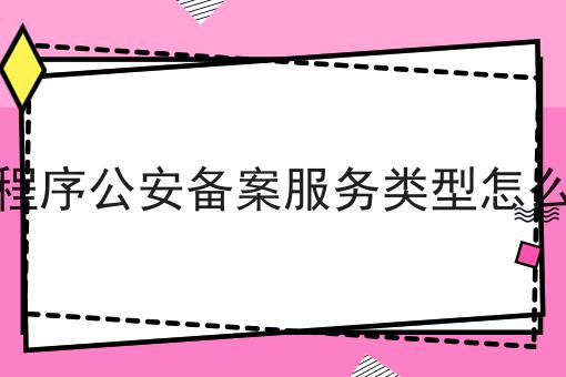 一个小程序公安备案服务类型怎么填常见错误及如何避免