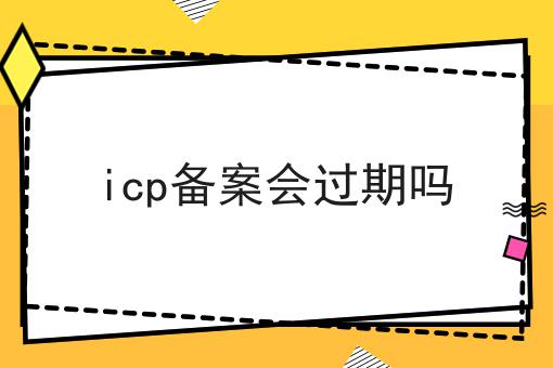 关于icp备案会过期吗的工作流程与规范，全是干货