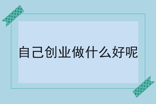自己创业做什么好呢 自己创业做什么好呢
