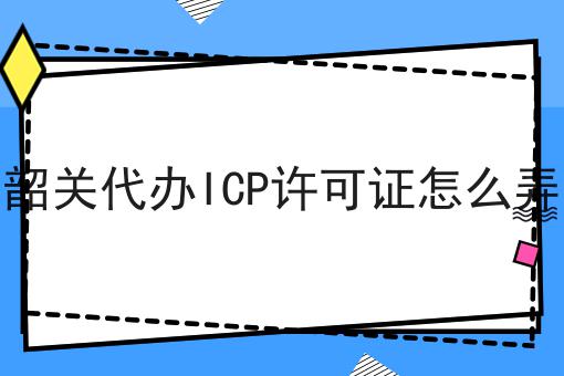 韶关代办ICP许可证怎么弄 韶关代办ICP许可证怎么弄