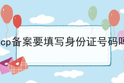 icp备案要填写身份证号码吗 icp备案要填写身份证号码吗