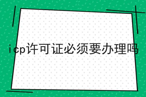 icp许可证必须要办理吗|需要的进