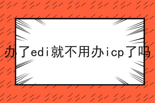 关于办了edi就不用办icp了吗，你可能还不知道