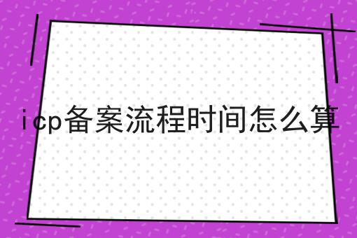 icp备案流程时间怎么算 icp备案流程时间怎么算