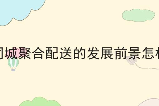 仅需10分钟，让你清楚明白什么是同城聚合配送的发展前景怎样
