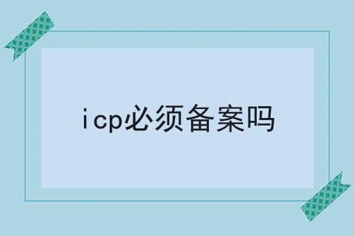 icp必须备案吗 icp必须备案吗