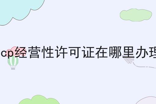 icp经营性许可证在哪里办理，速速来了解！