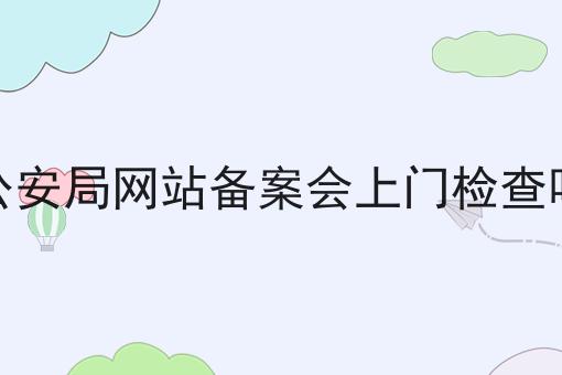 公安局网站备案会上门检查吗 公安局网站备案会上门检查吗