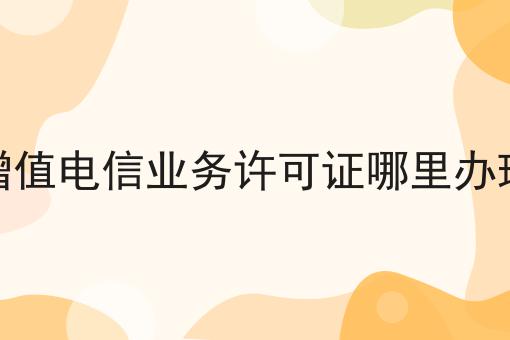 增值电信业务许可证哪里办理 增值电信业务许可证哪里办理