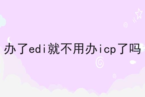 办了edi就不用办icp了吗，详细攻略！