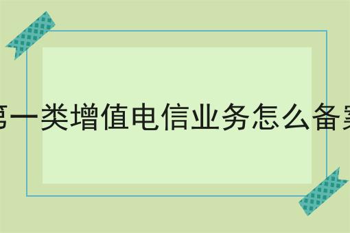 第一类增值电信业务怎么备案 第一类增值电信业务怎么备案