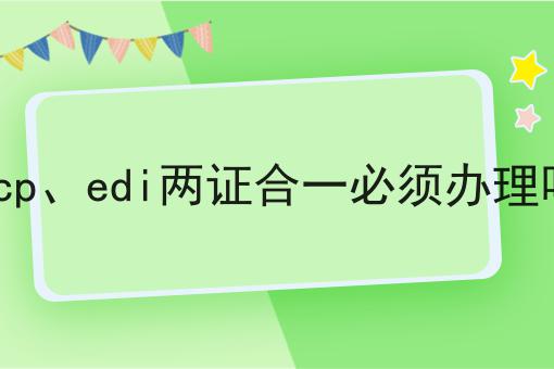 急急急！icp、edi两证合一必须办理吗这个你必须知道！