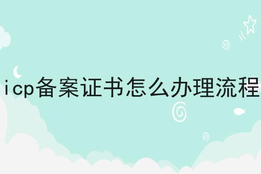 icp备案证书怎么办理流程 icp备案证书怎么办理流程