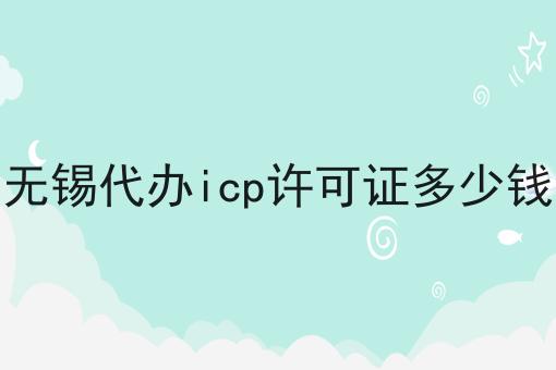 无锡代办icp许可证多少钱一览，有你知道的吗