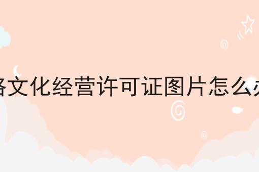 网络文化经营许可证图片怎么办理 网络文化经营许可证图片怎么办理