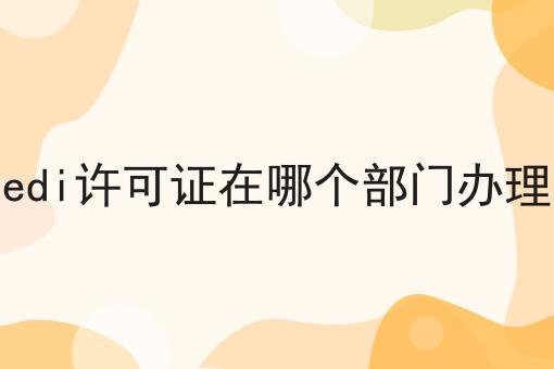 edi许可证在哪个部门办理，条件及资料