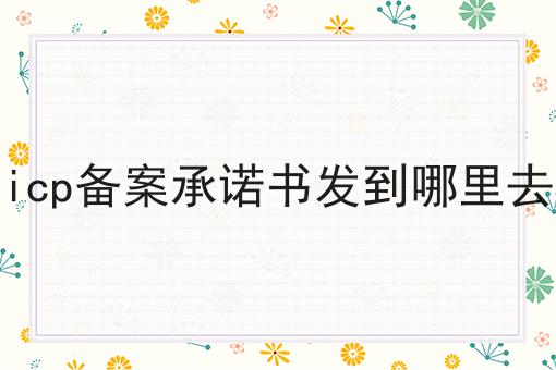 icp备案承诺书发到哪里去 icp备案承诺书发到哪里去