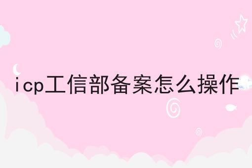 icp工信部备案怎么操作 icp工信部备案怎么操作