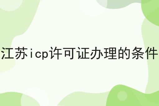 江苏icp许可证办理的条件，具体条件速看！