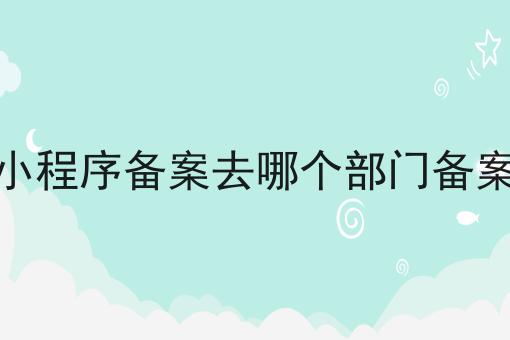 小程序备案去哪个部门备案，速看千万别错过！