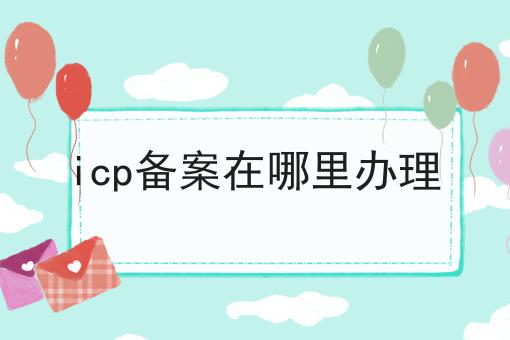icp备案在哪里办理傻傻分不清楚，看完你就懂！