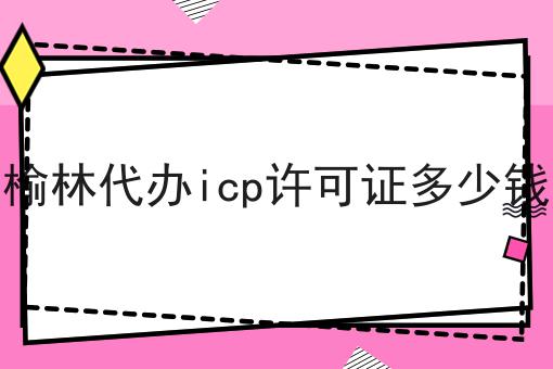 榆林代办icp许可证多少钱 榆林代办icp许可证多少钱