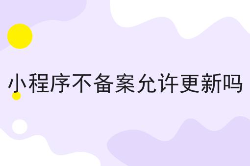 小程序不备案允许更新吗有啥用你都了解吗