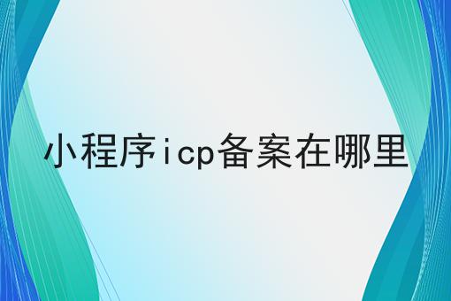 小程序icp备案在哪里，你想知道的都在这！