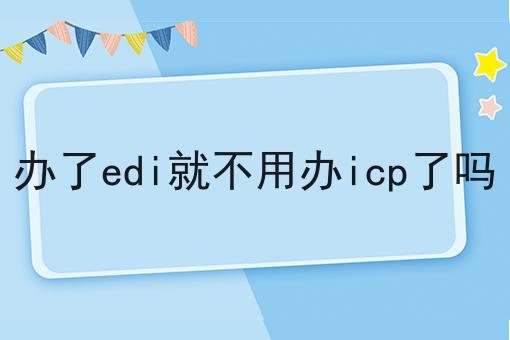 关于办了edi就不用办icp了吗，你可能还不知道
