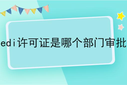edi许可证是哪个部门审批 edi许可证是哪个部门审批