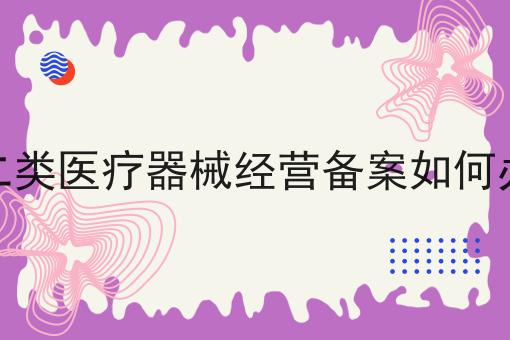 第二类医疗器械经营备案如何办理，详细攻略说明
