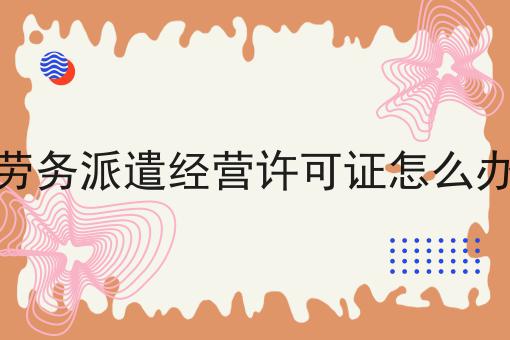 劳务派遣经营许可证怎么办 劳务派遣经营许可证怎么办