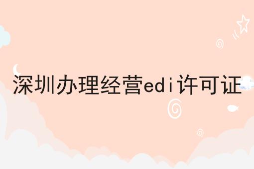 深圳办理经营edi许可证，详细流程及注意事项！