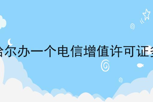 齐齐哈尔办一个电信增值许可证多少钱 齐齐哈尔办一个电信增值许可证多少钱