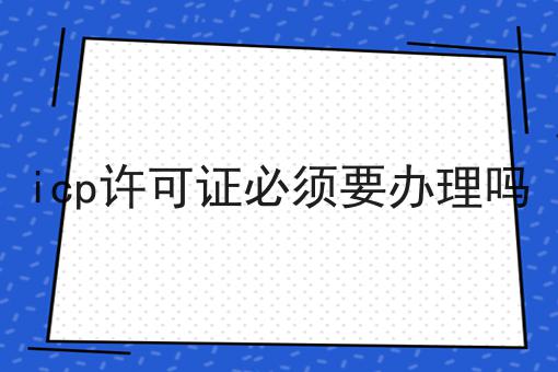 icp许可证必须要办理吗 icp许可证必须要办理吗