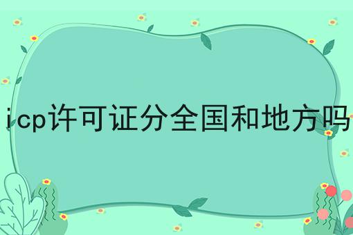 icp许可证分全国和地方吗，细节分享！